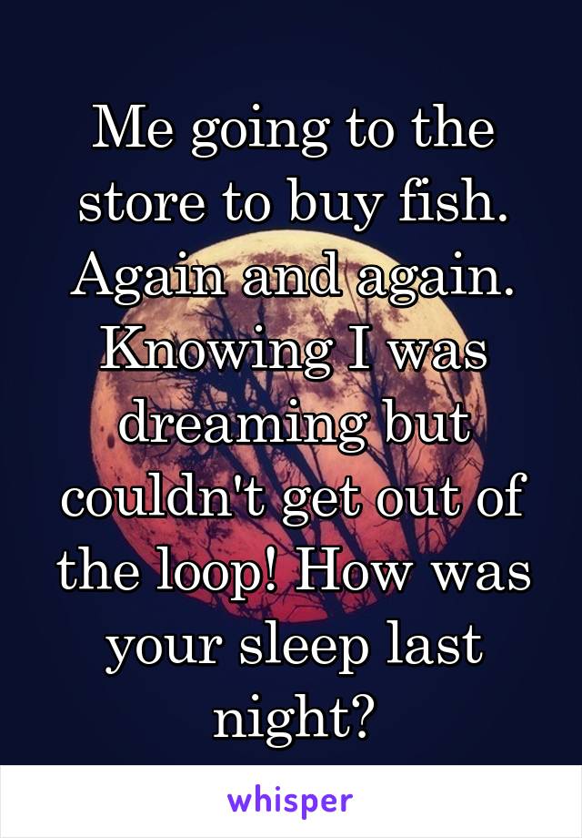 Me going to the store to buy fish. Again and again. Knowing I was dreaming but couldn't get out of the loop! How was your sleep last night?