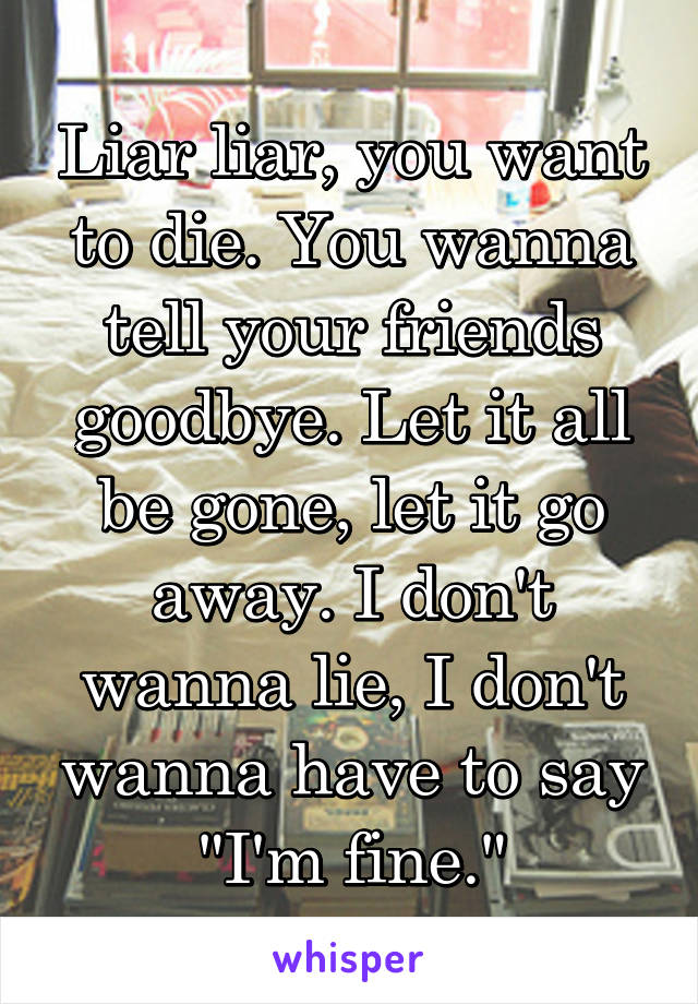 Liar liar, you want to die. You wanna tell your friends goodbye. Let it all be gone, let it go away. I don't wanna lie, I don't wanna have to say "I'm fine."