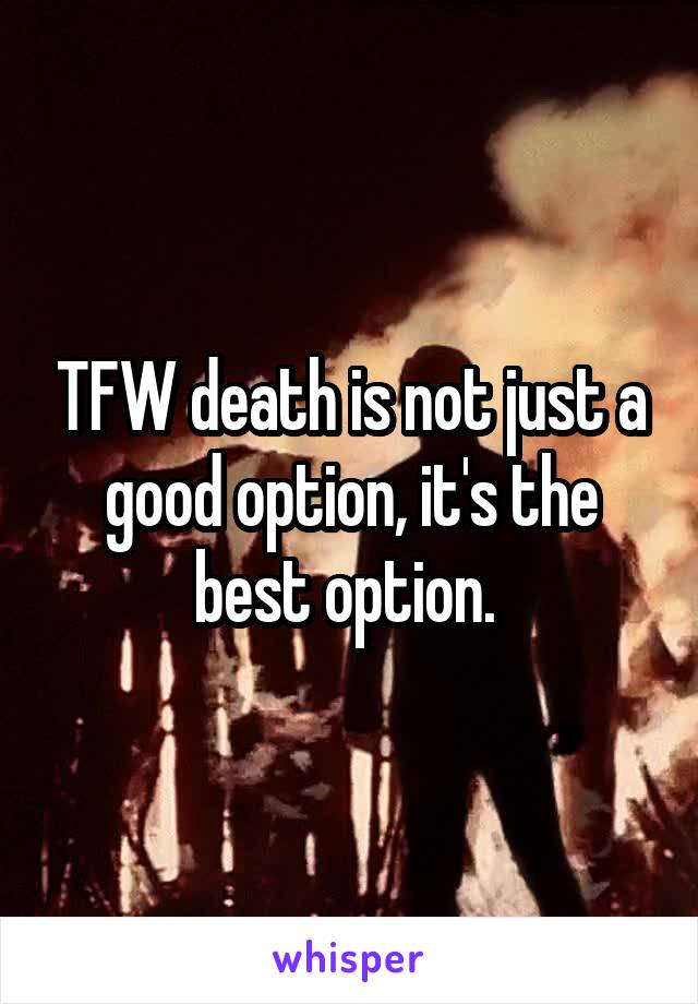 TFW death is not just a good option, it's the best option. 