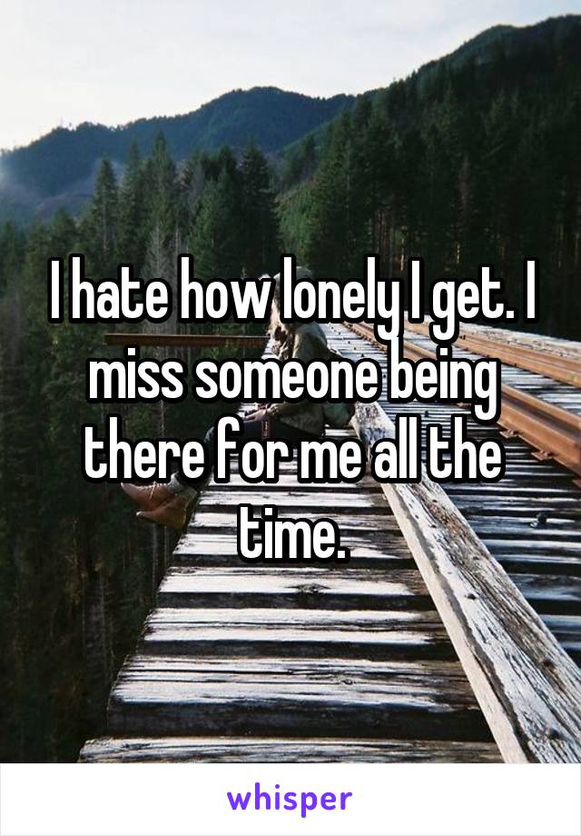 I hate how lonely I get. I miss someone being there for me all the time.