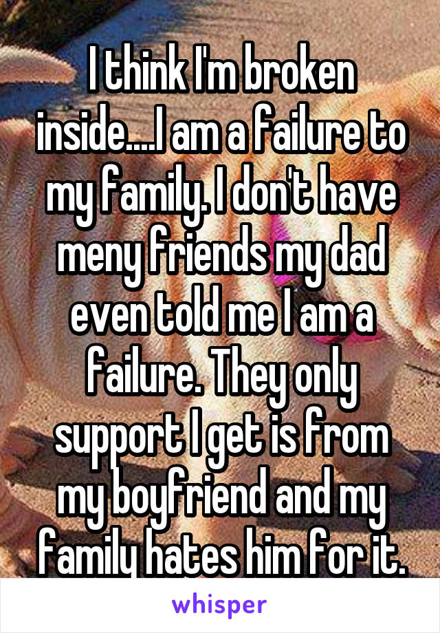 I think I'm broken inside....I am a failure to my family. I don't have meny friends my dad even told me I am a failure. They only support I get is from my boyfriend and my family hates him for it.