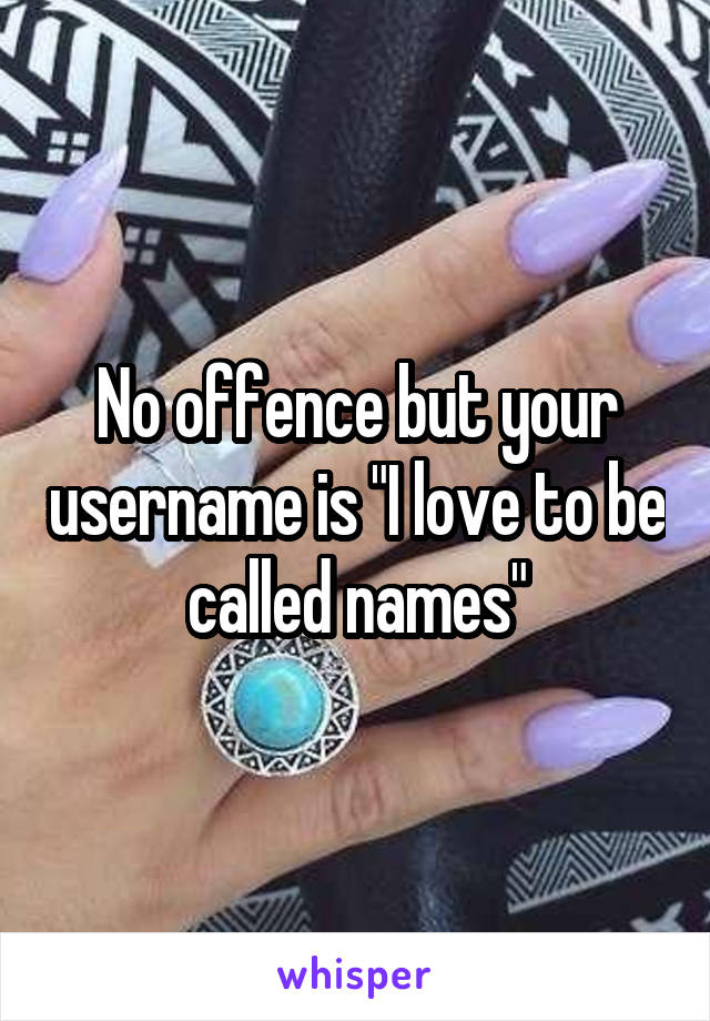 No offence but your username is "I love to be called names"