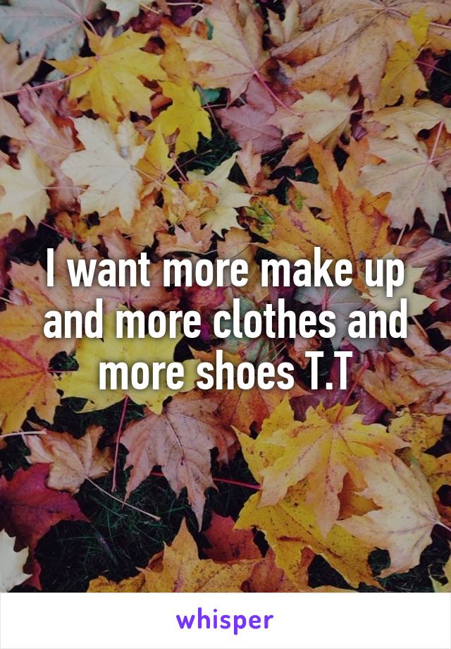 I want more make up and more clothes and more shoes T.T