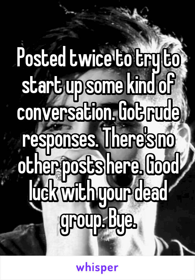 Posted twice to try to start up some kind of conversation. Got rude responses. There's no other posts here. Good luck with your dead group. Bye.