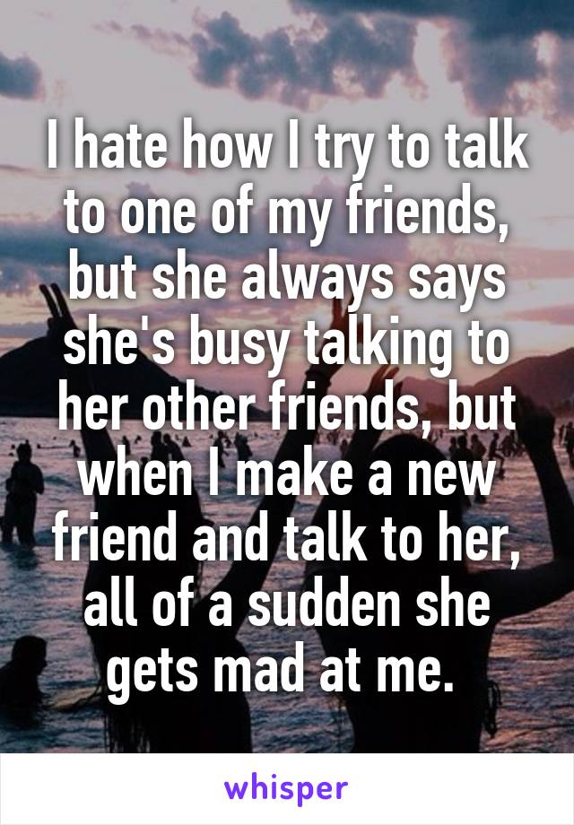 I hate how I try to talk to one of my friends, but she always says she's busy talking to her other friends, but when I make a new friend and talk to her, all of a sudden she gets mad at me. 