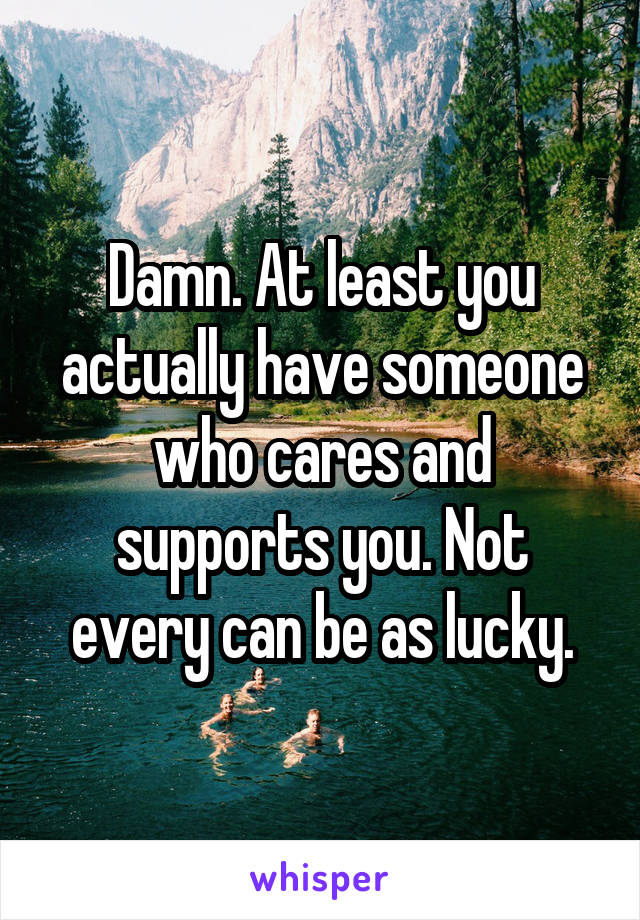 Damn. At least you actually have someone who cares and supports you. Not every can be as lucky.