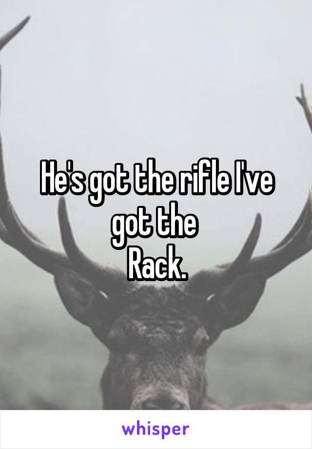 He's got the rifle I've got the 
Rack.