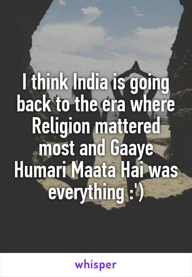 I think India is going back to the era where Religion mattered most and Gaaye Humari Maata Hai was everything :')