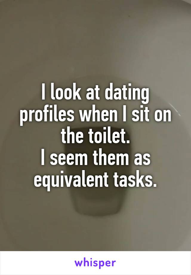 I look at dating profiles when I sit on the toilet.
I seem them as equivalent tasks.