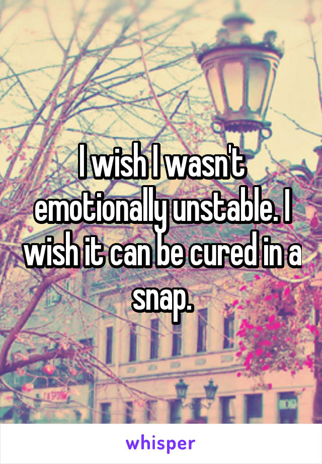 I wish I wasn't emotionally unstable. I wish it can be cured in a snap.