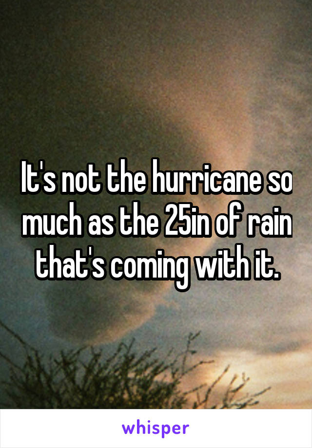 It's not the hurricane so much as the 25in of rain that's coming with it.