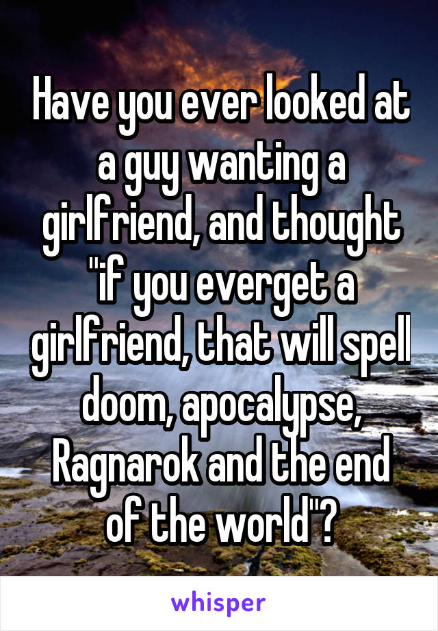 Have you ever looked at a guy wanting a girlfriend, and thought "if you everget a girlfriend, that will spell doom, apocalypse, Ragnarok and the end of the world"?