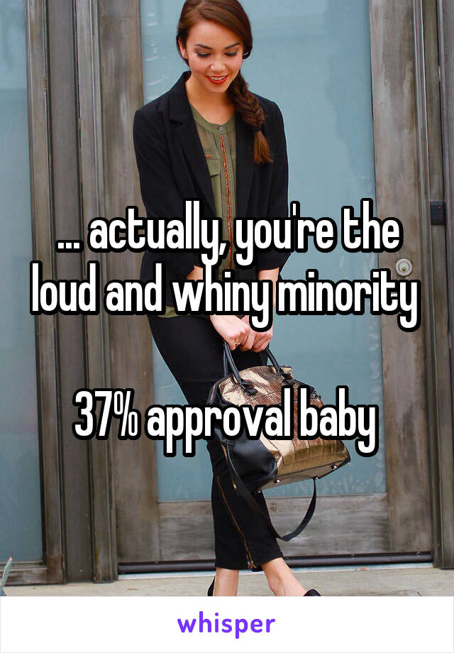 ... actually, you're the loud and whiny minority 

37% approval baby 