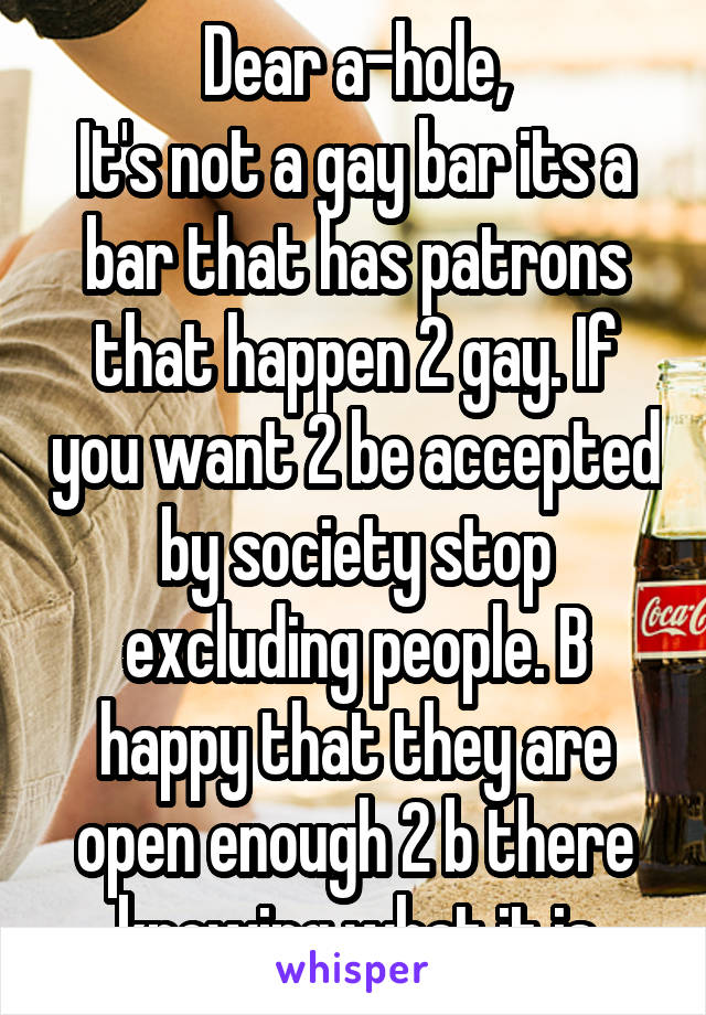 Dear a-hole,
It's not a gay bar its a bar that has patrons that happen 2 gay. If you want 2 be accepted by society stop excluding people. B happy that they are open enough 2 b there knowing what it is