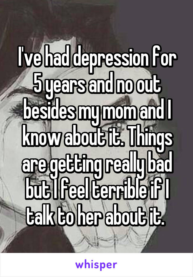 I've had depression for 5 years and no out besides my mom and I know about it. Things are getting really bad but I feel terrible if I talk to her about it. 