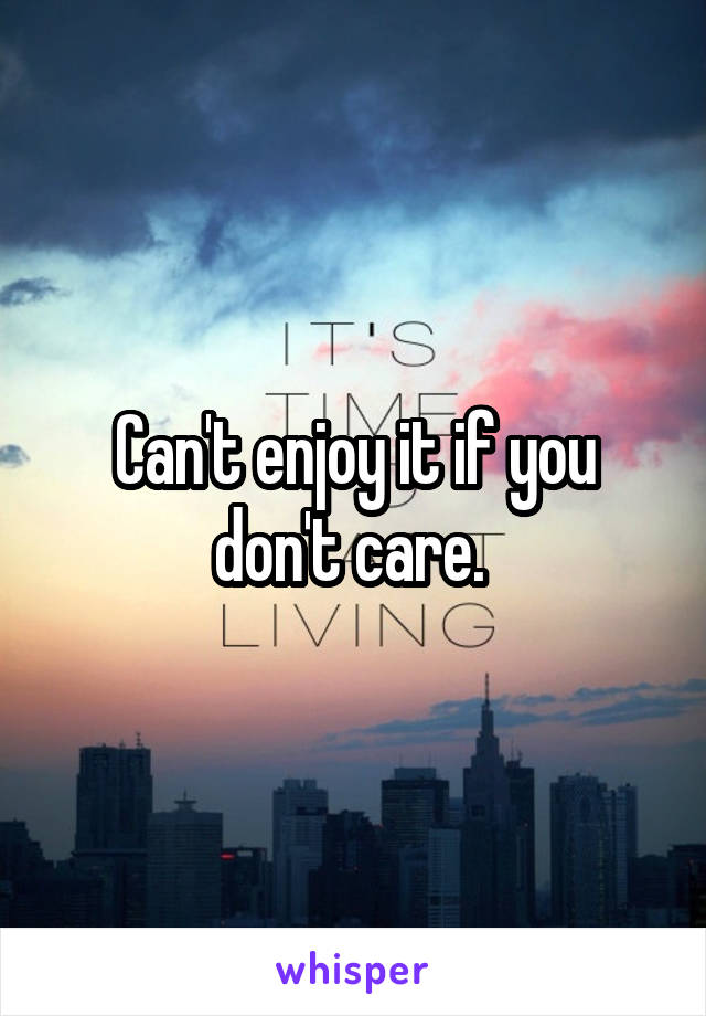 Can't enjoy it if you don't care. 