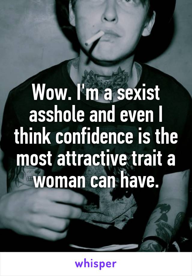 Wow. I'm a sexist asshole and even I think confidence is the most attractive trait a woman can have.