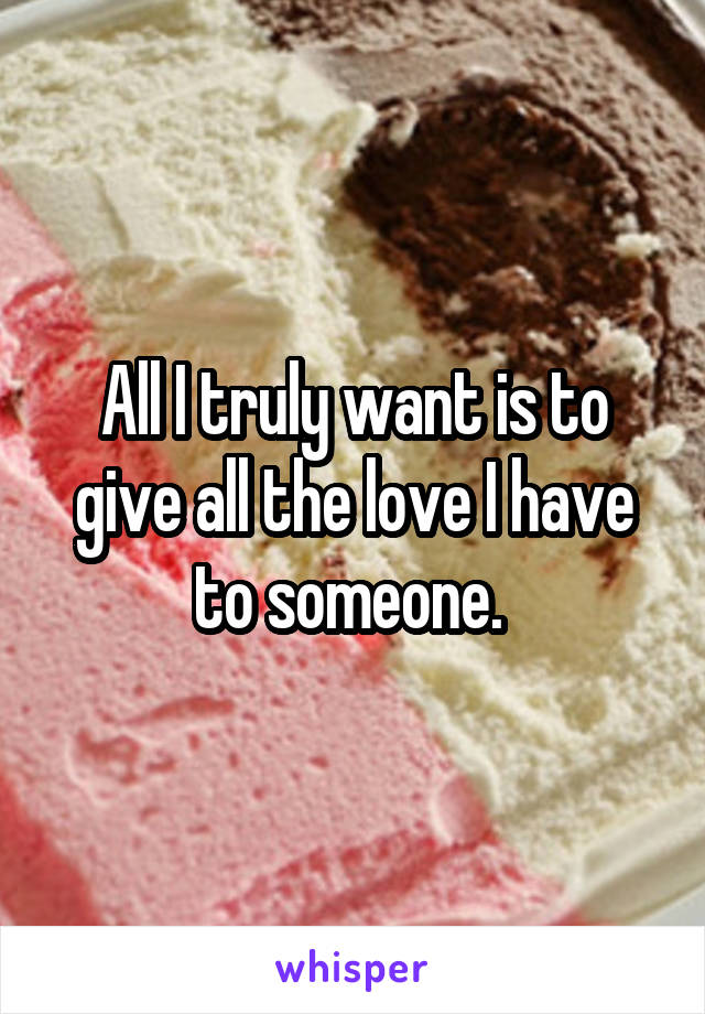 All I truly want is to give all the love I have to someone. 