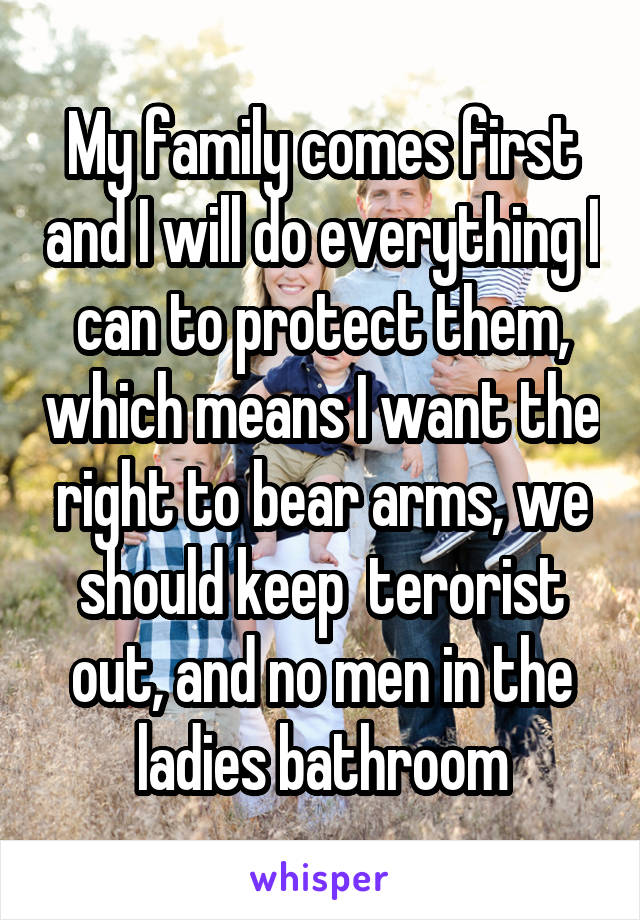 My family comes first and I will do everything I can to protect them, which means I want the right to bear arms, we should keep  terorist out, and no men in the ladies bathroom