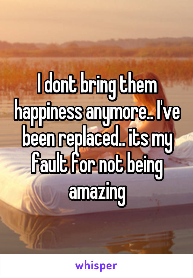 I dont bring them happiness anymore.. I've been replaced.. its my fault for not being amazing