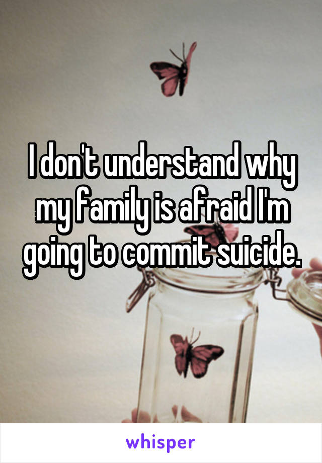 I don't understand why my family is afraid I'm going to commit suicide. 