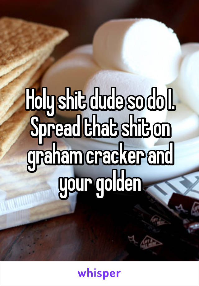 Holy shit dude so do I. Spread that shit on graham cracker and your golden