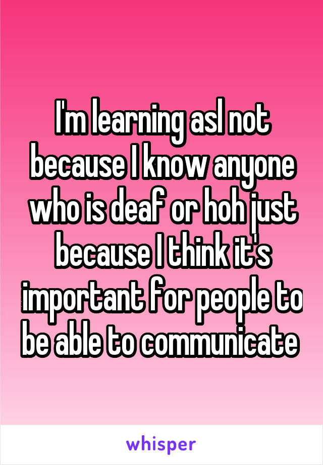 I'm learning asl not because I know anyone who is deaf or hoh just because I think it's important for people to be able to communicate 