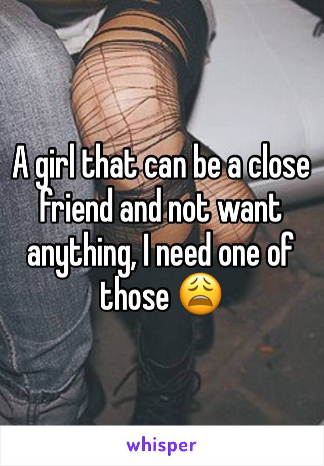 A girl that can be a close friend and not want anything, I need one of those 😩