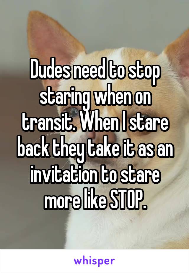 Dudes need to stop staring when on transit. When I stare back they take it as an invitation to stare more like STOP.