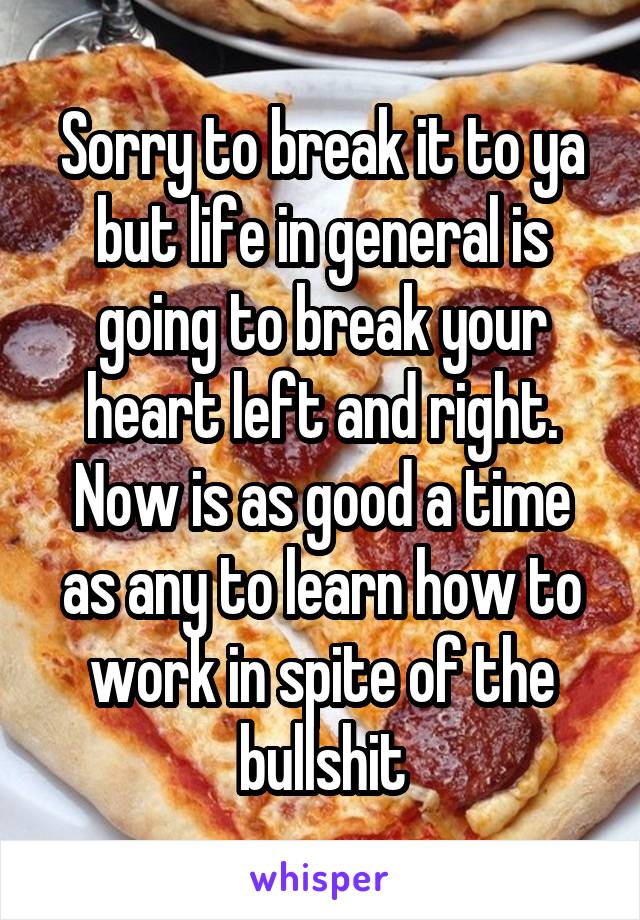 Sorry to break it to ya but life in general is going to break your heart left and right. Now is as good a time as any to learn how to work in spite of the bullshit