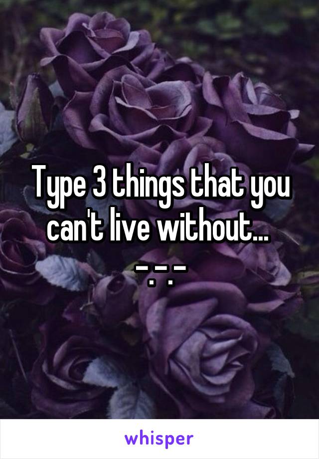 Type 3 things that you can't live without... 
-.-.-