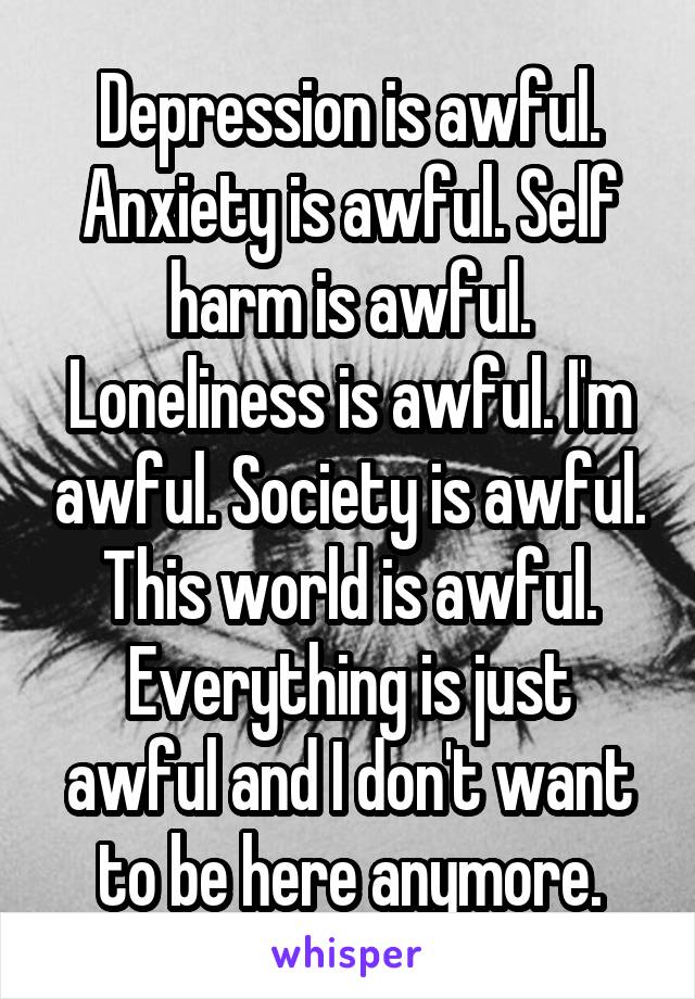 Depression is awful. Anxiety is awful. Self harm is awful. Loneliness is awful. I'm awful. Society is awful. This world is awful. Everything is just awful and I don't want to be here anymore.