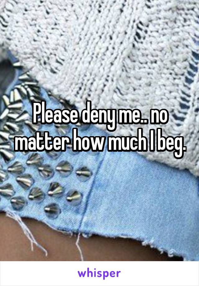 Please deny me.. no matter how much I beg. 