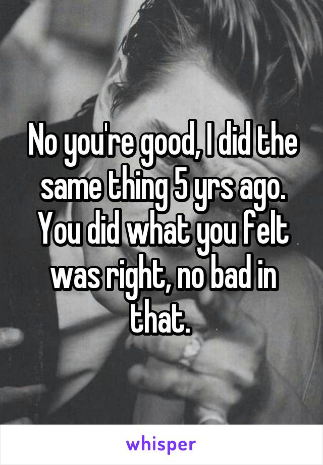 No you're good, I did the same thing 5 yrs ago. You did what you felt was right, no bad in that. 