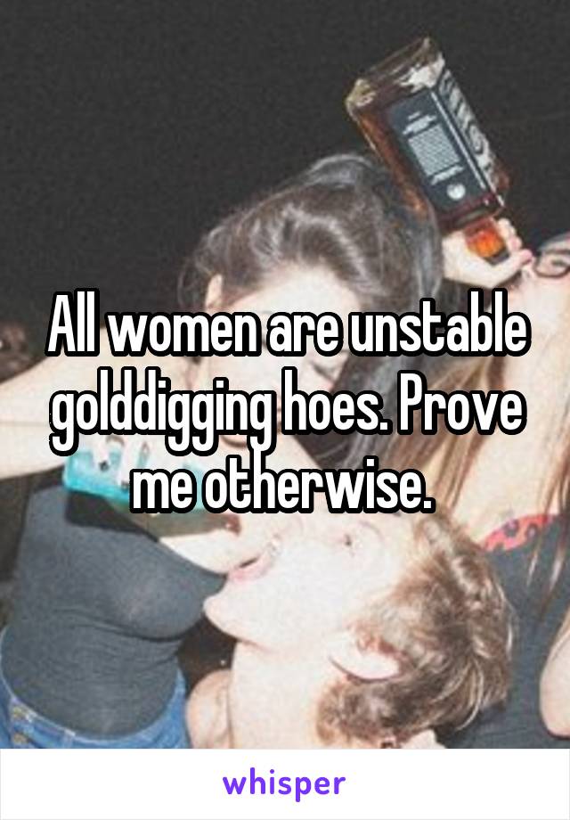 All women are unstable golddigging hoes. Prove me otherwise. 