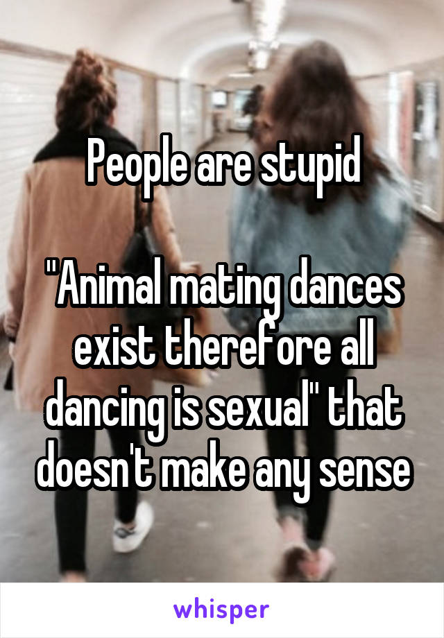 People are stupid

"Animal mating dances exist therefore all dancing is sexual" that doesn't make any sense