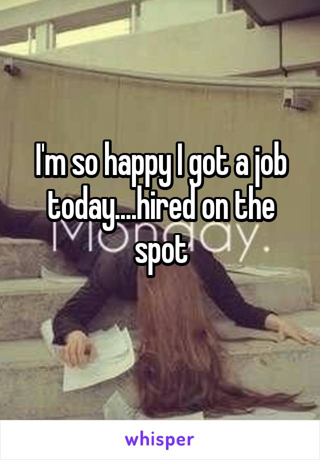 I'm so happy I got a job today....hired on the spot
