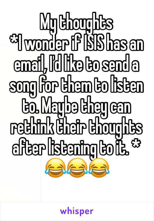 My thoughts
*I wonder if ISIS has an email, I'd like to send a song for them to listen to. Maybe they can rethink their thoughts after listening to it. * 
😂😂😂