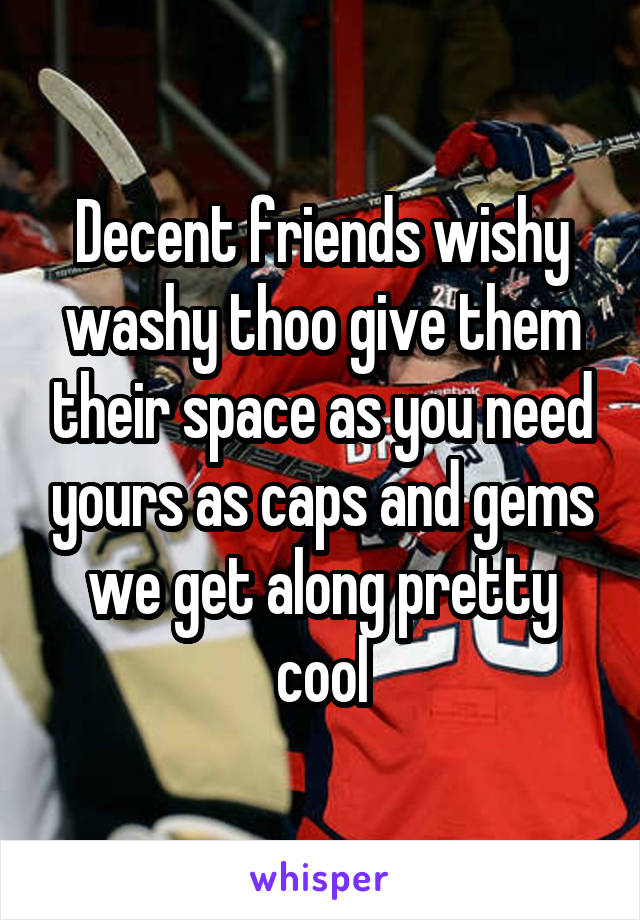 Decent friends wishy washy thoo give them their space as you need yours as caps and gems we get along pretty cool
