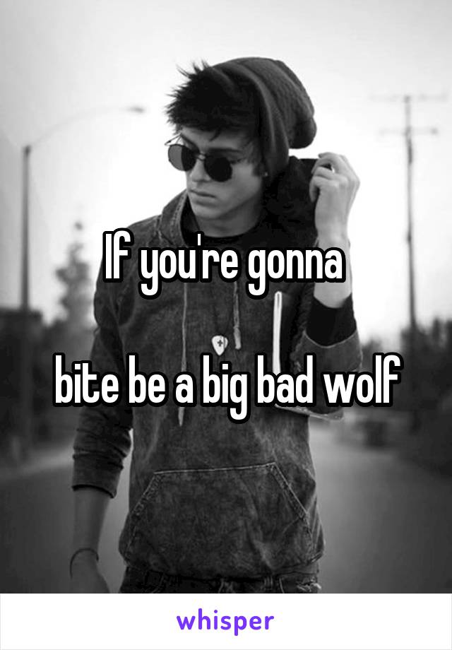 If you're gonna 

bite be a big bad wolf