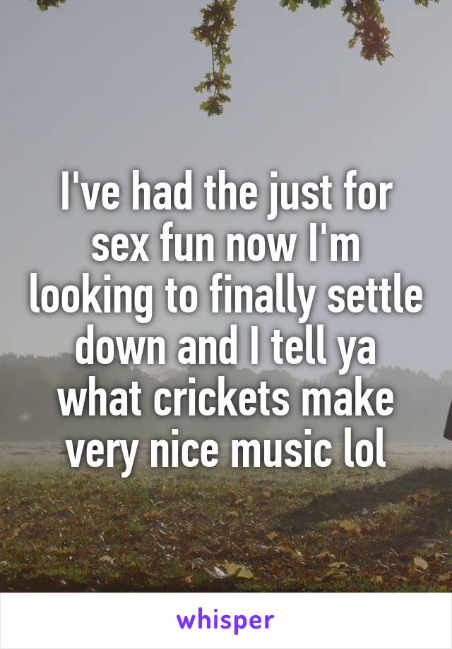 I've had the just for sex fun now I'm looking to finally settle down and I tell ya what crickets make very nice music lol