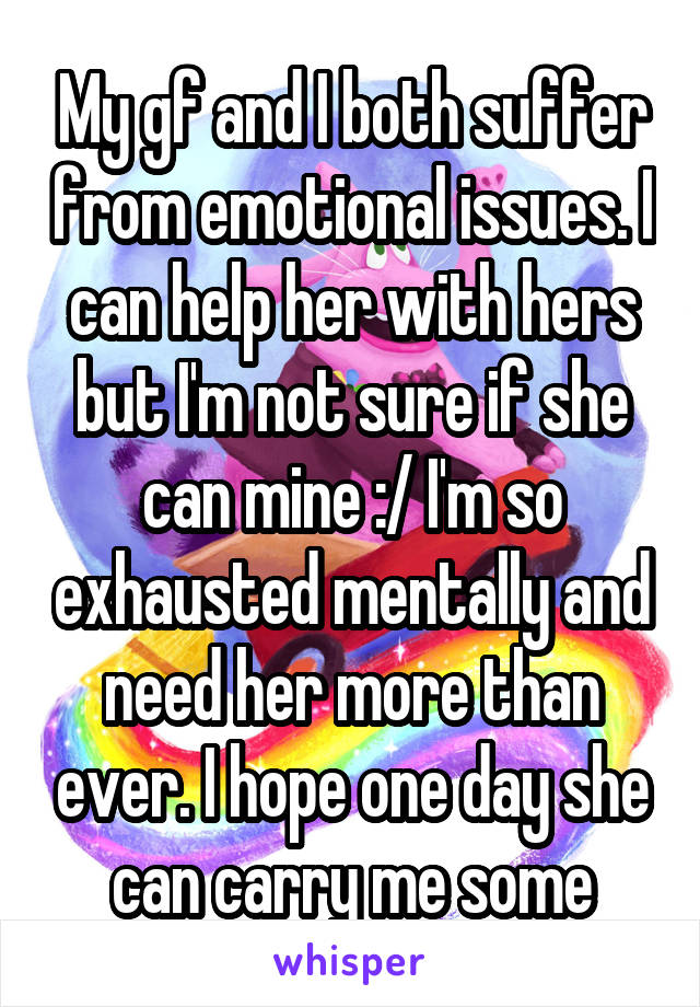 My gf and I both suffer from emotional issues. I can help her with hers but I'm not sure if she can mine :/ I'm so exhausted mentally and need her more than ever. I hope one day she can carry me some