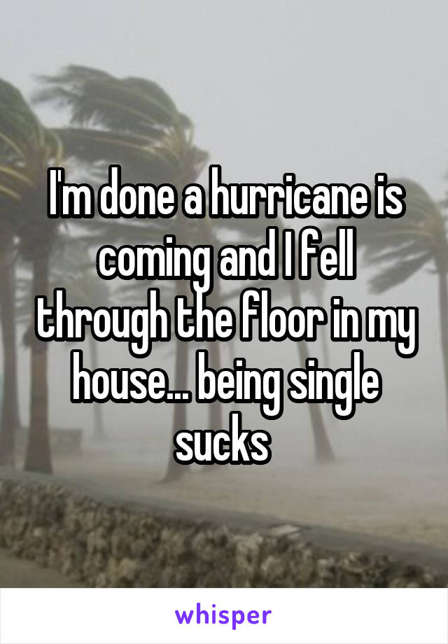 I'm done a hurricane is coming and I fell through the floor in my house... being single sucks 