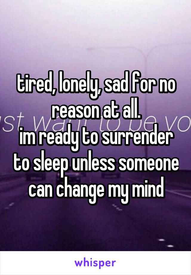 tired, lonely, sad for no reason at all.
im ready to surrender to sleep unless someone can change my mind