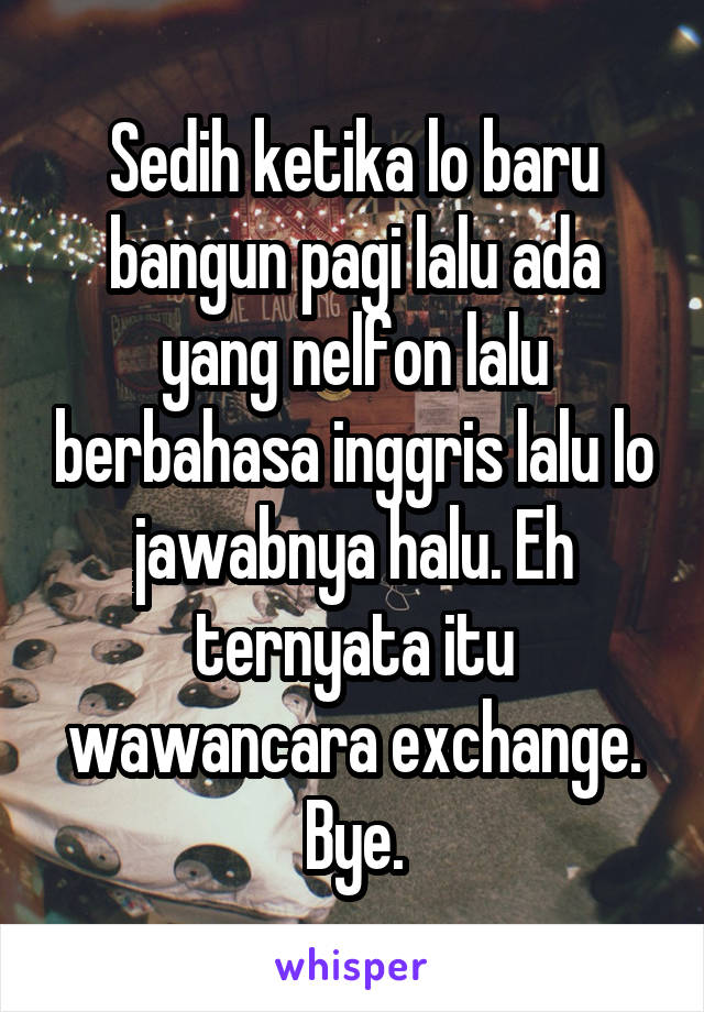 Sedih ketika lo baru bangun pagi lalu ada yang nelfon lalu berbahasa inggris lalu lo jawabnya halu. Eh ternyata itu wawancara exchange. Bye.