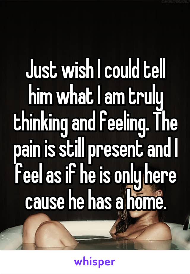 Just wish I could tell him what I am truly thinking and feeling. The pain is still present and I feel as if he is only here cause he has a home.