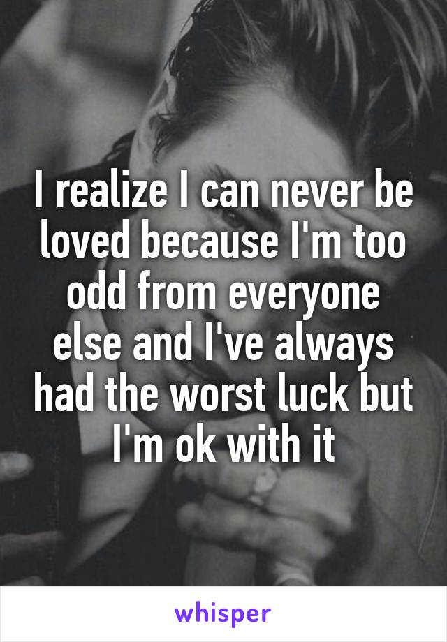 I realize I can never be loved because I'm too odd from everyone else and I've always had the worst luck but I'm ok with it