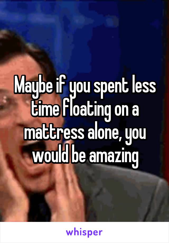 Maybe if you spent less time floating on a mattress alone, you would be amazing