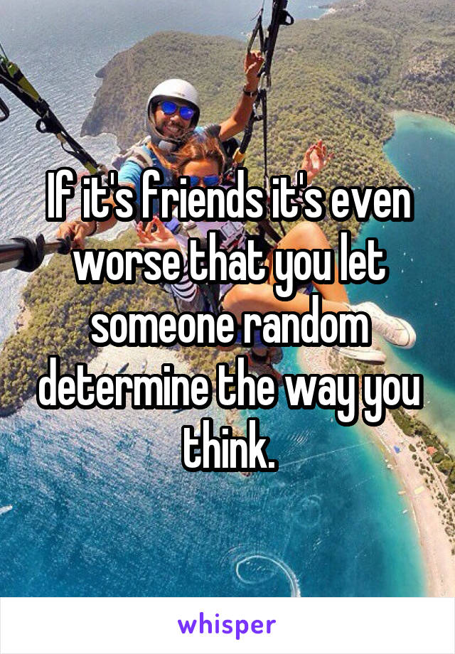 If it's friends it's even worse that you let someone random determine the way you think.