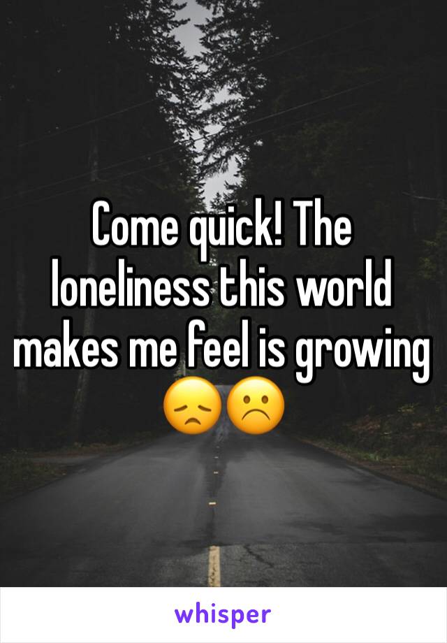 Come quick! The loneliness this world makes me feel is growing 😞☹️